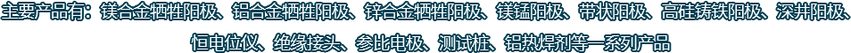 主要產(chǎn)品有：鎂合金犧牲陽(yáng)極、鋁合金犧牲陽(yáng)極、鋅合金犧牲陽(yáng)極、鎂錳陽(yáng)極、帶狀陽(yáng)極、高硅鑄鐵陽(yáng)極、深井陽(yáng)極、恒電位儀、絕緣接頭、參比電極、測(cè)試樁、鋁熱焊劑等一系列產(chǎn)品